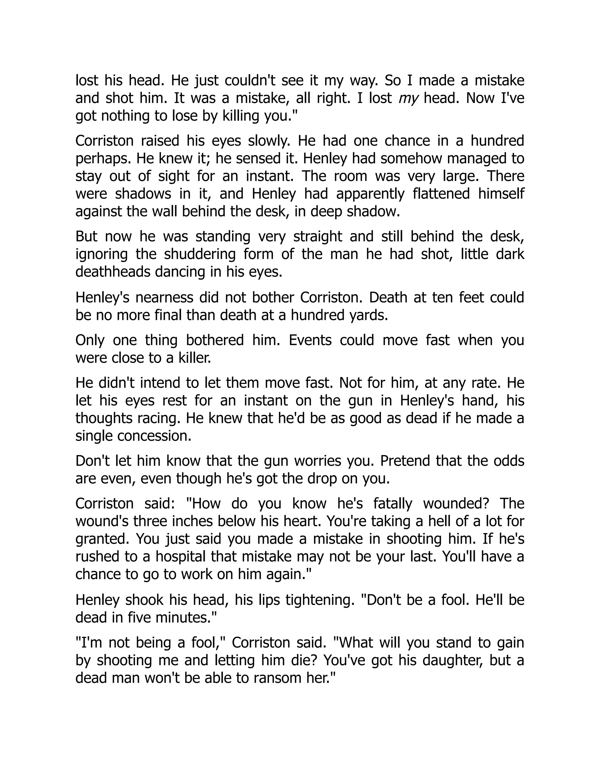 lost his head. He just couldn't see it my way. So I made a mistake
and shot him. It was a mistake, all right. I lost my head. Now I've
got nothing to lose by killing you.
Corriston raised his eyes slowly. He had one chance in a hundred
perhaps. He knew it; he sensed it. Henley had somehow managed to
stay out of sight for an instant. The room was very large. There
were shadows in it, and Henley had apparently flattened himself
against the wall behind the desk, in deep shadow.
But now he was standing very straight and still behind the desk,
ignoring the shuddering form of the man he had shot, little dark
deathheads dancing in his eyes.
Henley's nearness did not bother Corriston. Death at ten feet could
be no more final than death at a hundred yards.
Only one thing bothered him. Events could move fast when you
were close to a killer.
He didn't intend to let them move fast. Not for him, at any rate. He
let his eyes rest for an instant on the gun in Henley's hand, his
thoughts racing. He knew that he'd be as good as dead if he made a
single concession.
Don't let him know that the gun worries you. Pretend that the odds
are even, even though he's got the drop on you.
Corriston said: How do you know he's fatally wounded? The
wound's three inches below his heart. You're taking a hell of a lot for
granted. You just said you made a mistake in shooting him. If he's
rushed to a hospital that mistake may not be your last. You'll have a
chance to go to work on him again.
Henley shook his head, his lips tightening. Don't be a fool. He'll be
dead in five minutes.
I'm not being a fool, Corriston said. What will you stand to gain
by shooting me and letting him die? You've got his daughter, but a
dead man won't be able to ransom her.
 