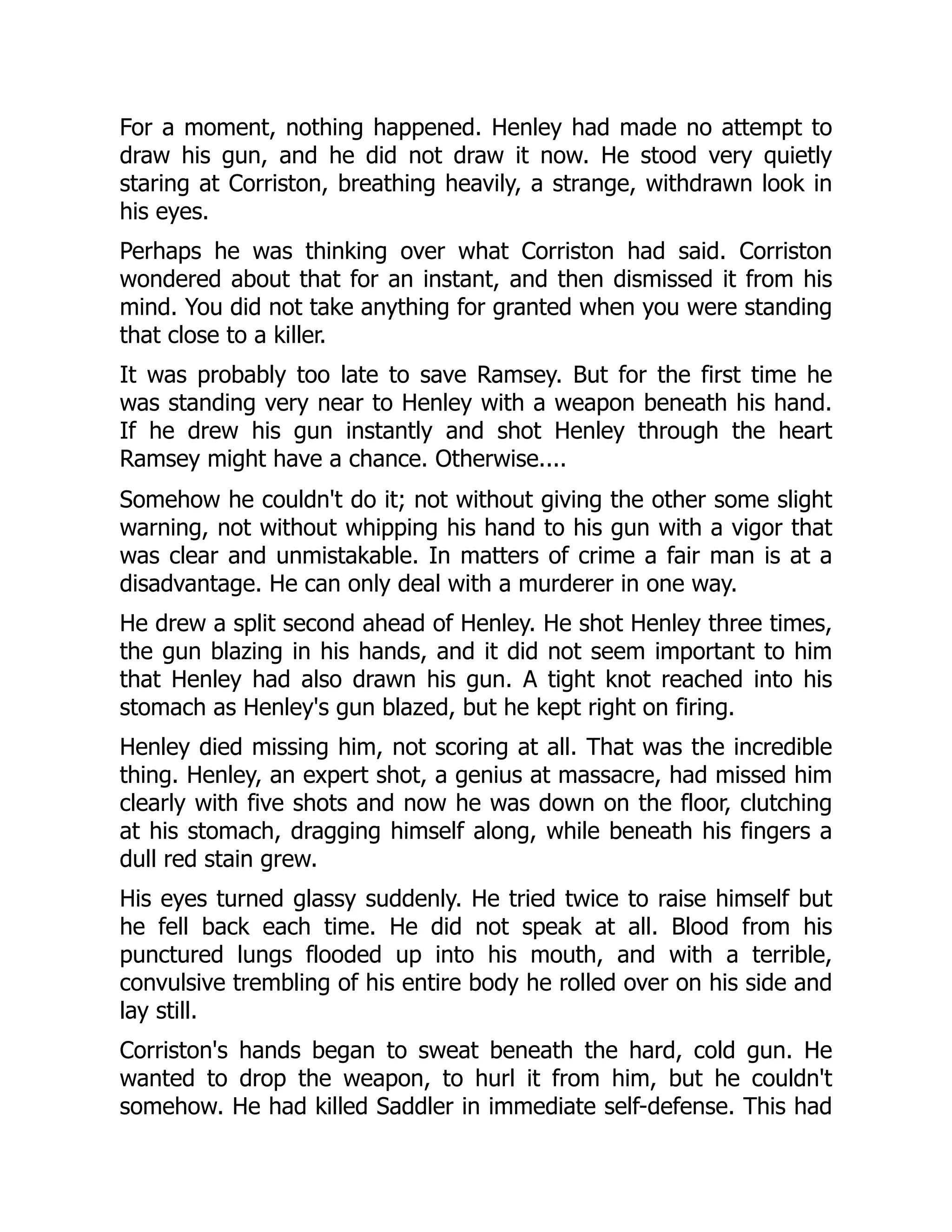 For a moment, nothing happened. Henley had made no attempt to
draw his gun, and he did not draw it now. He stood very quietly
staring at Corriston, breathing heavily, a strange, withdrawn look in
his eyes.
Perhaps he was thinking over what Corriston had said. Corriston
wondered about that for an instant, and then dismissed it from his
mind. You did not take anything for granted when you were standing
that close to a killer.
It was probably too late to save Ramsey. But for the first time he
was standing very near to Henley with a weapon beneath his hand.
If he drew his gun instantly and shot Henley through the heart
Ramsey might have a chance. Otherwise....
Somehow he couldn't do it; not without giving the other some slight
warning, not without whipping his hand to his gun with a vigor that
was clear and unmistakable. In matters of crime a fair man is at a
disadvantage. He can only deal with a murderer in one way.
He drew a split second ahead of Henley. He shot Henley three times,
the gun blazing in his hands, and it did not seem important to him
that Henley had also drawn his gun. A tight knot reached into his
stomach as Henley's gun blazed, but he kept right on firing.
Henley died missing him, not scoring at all. That was the incredible
thing. Henley, an expert shot, a genius at massacre, had missed him
clearly with five shots and now he was down on the floor, clutching
at his stomach, dragging himself along, while beneath his fingers a
dull red stain grew.
His eyes turned glassy suddenly. He tried twice to raise himself but
he fell back each time. He did not speak at all. Blood from his
punctured lungs flooded up into his mouth, and with a terrible,
convulsive trembling of his entire body he rolled over on his side and
lay still.
Corriston's hands began to sweat beneath the hard, cold gun. He
wanted to drop the weapon, to hurl it from him, but he couldn't
somehow. He had killed Saddler in immediate self-defense. This had
 