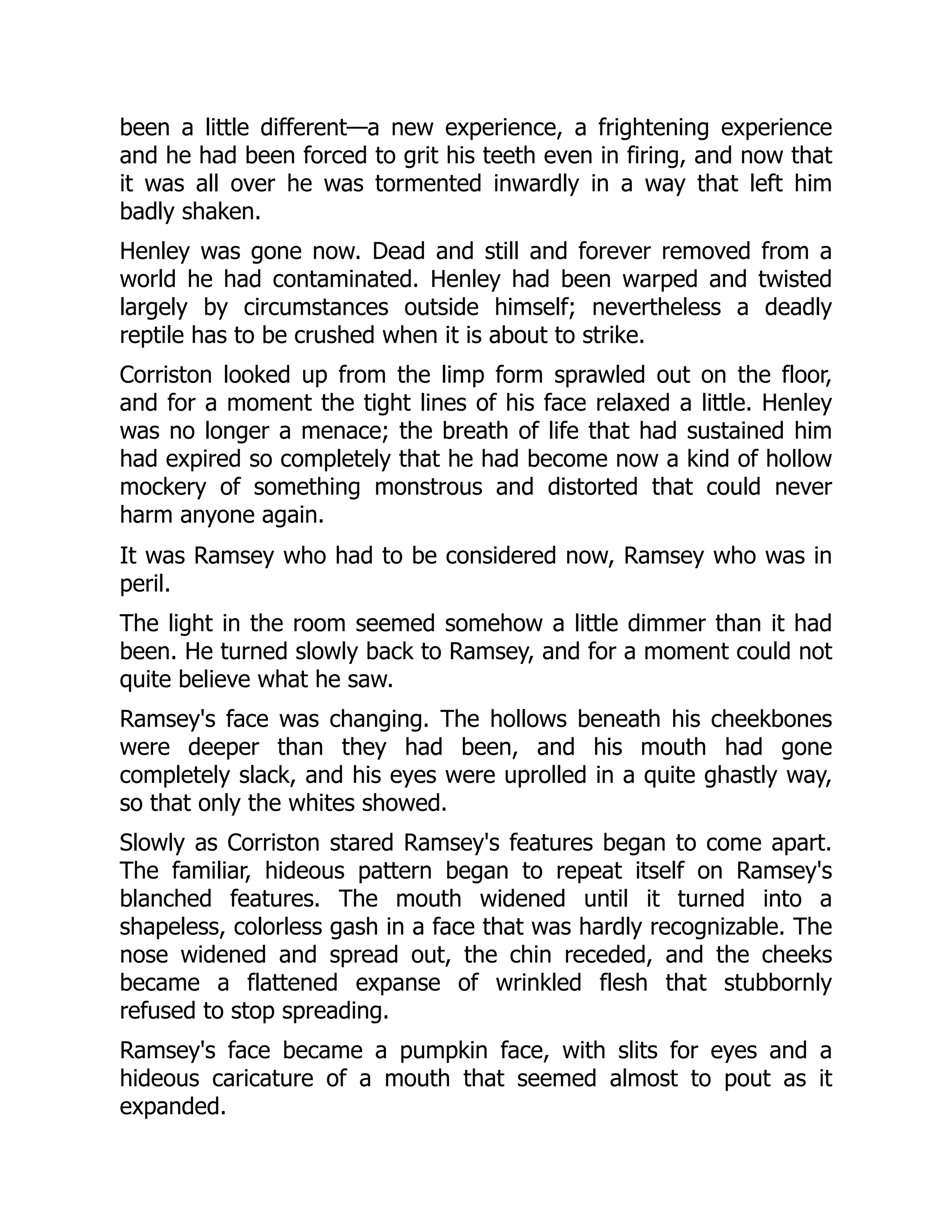 been a little different—a new experience, a frightening experience
and he had been forced to grit his teeth even in firing, and now that
it was all over he was tormented inwardly in a way that left him
badly shaken.
Henley was gone now. Dead and still and forever removed from a
world he had contaminated. Henley had been warped and twisted
largely by circumstances outside himself; nevertheless a deadly
reptile has to be crushed when it is about to strike.
Corriston looked up from the limp form sprawled out on the floor,
and for a moment the tight lines of his face relaxed a little. Henley
was no longer a menace; the breath of life that had sustained him
had expired so completely that he had become now a kind of hollow
mockery of something monstrous and distorted that could never
harm anyone again.
It was Ramsey who had to be considered now, Ramsey who was in
peril.
The light in the room seemed somehow a little dimmer than it had
been. He turned slowly back to Ramsey, and for a moment could not
quite believe what he saw.
Ramsey's face was changing. The hollows beneath his cheekbones
were deeper than they had been, and his mouth had gone
completely slack, and his eyes were uprolled in a quite ghastly way,
so that only the whites showed.
Slowly as Corriston stared Ramsey's features began to come apart.
The familiar, hideous pattern began to repeat itself on Ramsey's
blanched features. The mouth widened until it turned into a
shapeless, colorless gash in a face that was hardly recognizable. The
nose widened and spread out, the chin receded, and the cheeks
became a flattened expanse of wrinkled flesh that stubbornly
refused to stop spreading.
Ramsey's face became a pumpkin face, with slits for eyes and a
hideous caricature of a mouth that seemed almost to pout as it
expanded.
 