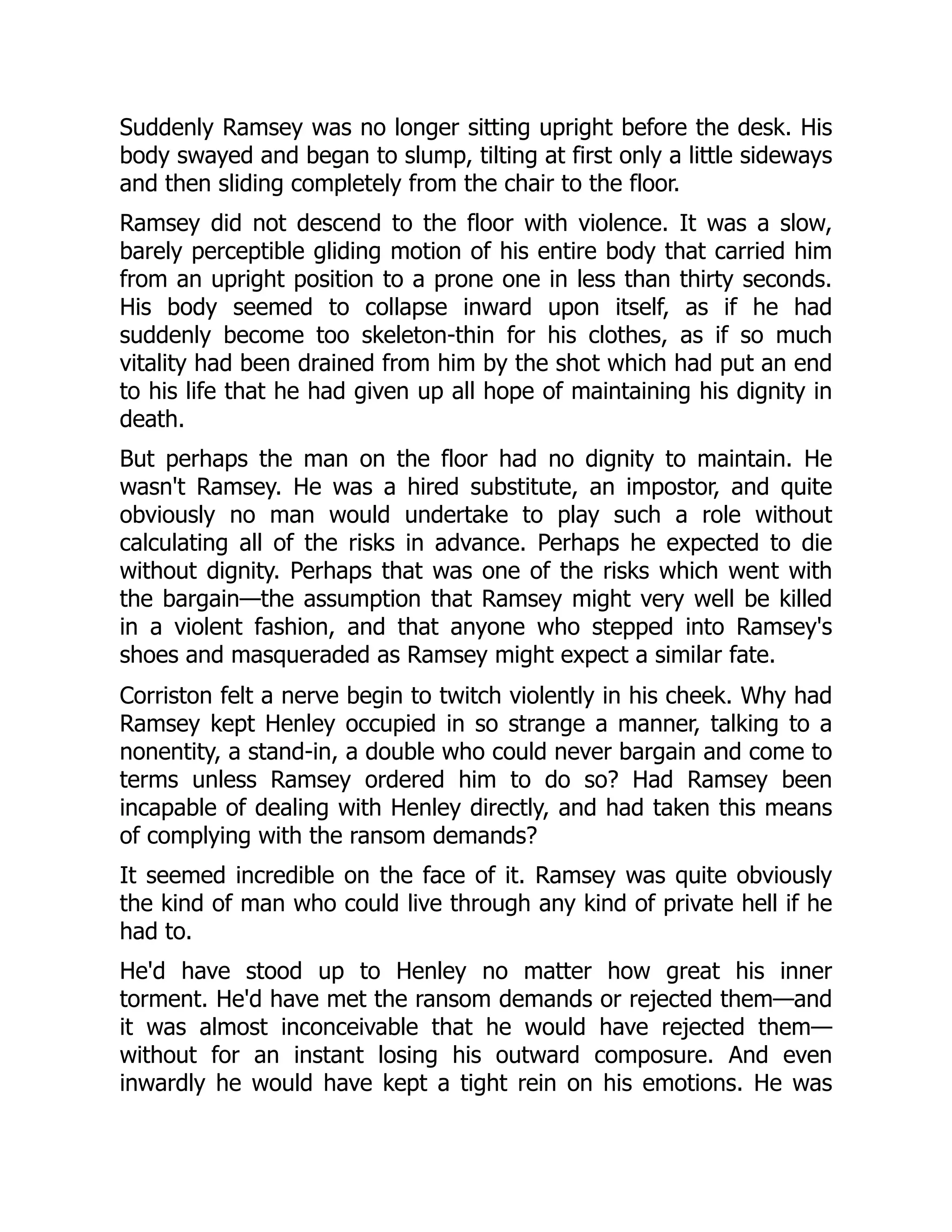Suddenly Ramsey was no longer sitting upright before the desk. His
body swayed and began to slump, tilting at first only a little sideways
and then sliding completely from the chair to the floor.
Ramsey did not descend to the floor with violence. It was a slow,
barely perceptible gliding motion of his entire body that carried him
from an upright position to a prone one in less than thirty seconds.
His body seemed to collapse inward upon itself, as if he had
suddenly become too skeleton-thin for his clothes, as if so much
vitality had been drained from him by the shot which had put an end
to his life that he had given up all hope of maintaining his dignity in
death.
But perhaps the man on the floor had no dignity to maintain. He
wasn't Ramsey. He was a hired substitute, an impostor, and quite
obviously no man would undertake to play such a role without
calculating all of the risks in advance. Perhaps he expected to die
without dignity. Perhaps that was one of the risks which went with
the bargain—the assumption that Ramsey might very well be killed
in a violent fashion, and that anyone who stepped into Ramsey's
shoes and masqueraded as Ramsey might expect a similar fate.
Corriston felt a nerve begin to twitch violently in his cheek. Why had
Ramsey kept Henley occupied in so strange a manner, talking to a
nonentity, a stand-in, a double who could never bargain and come to
terms unless Ramsey ordered him to do so? Had Ramsey been
incapable of dealing with Henley directly, and had taken this means
of complying with the ransom demands?
It seemed incredible on the face of it. Ramsey was quite obviously
the kind of man who could live through any kind of private hell if he
had to.
He'd have stood up to Henley no matter how great his inner
torment. He'd have met the ransom demands or rejected them—and
it was almost inconceivable that he would have rejected them—
without for an instant losing his outward composure. And even
inwardly he would have kept a tight rein on his emotions. He was
 