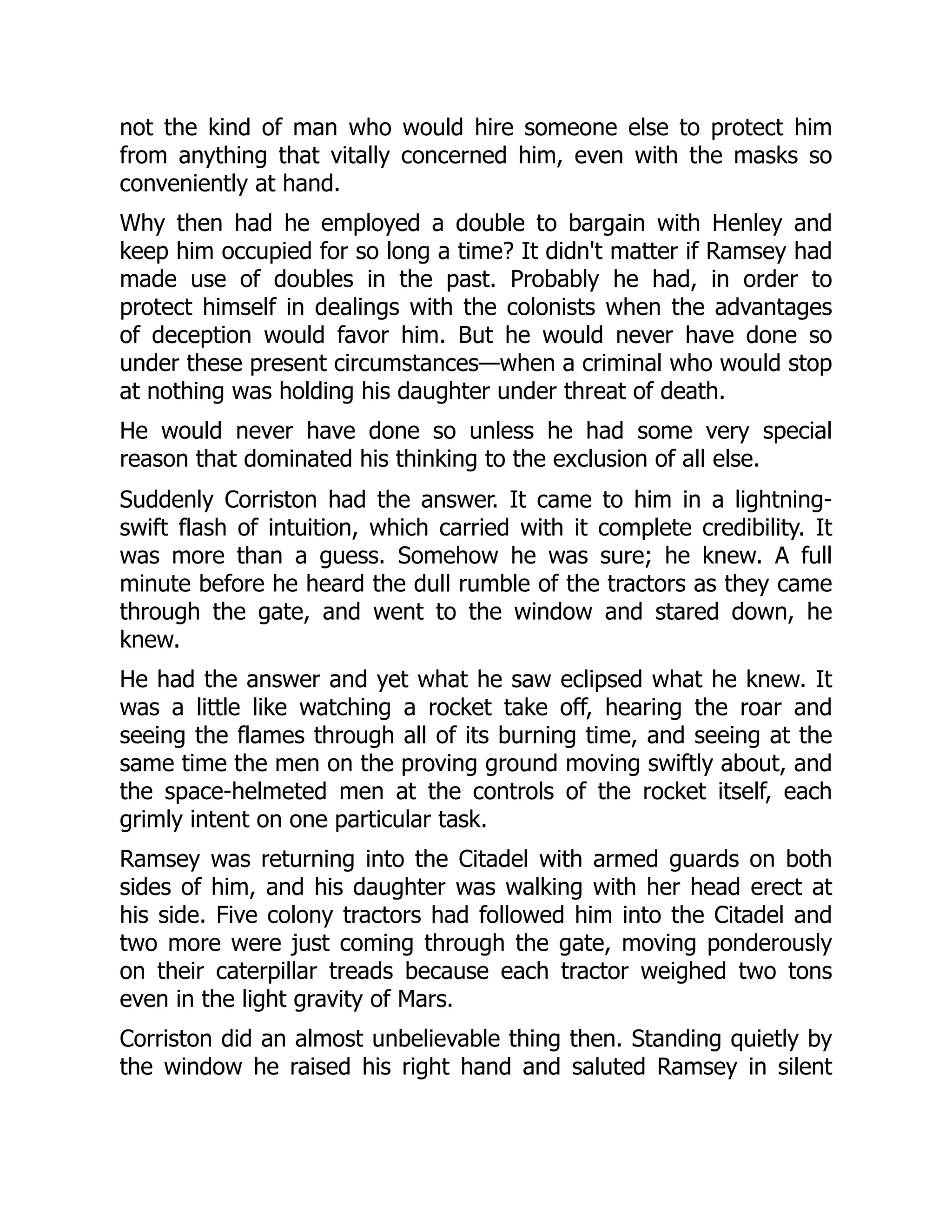 not the kind of man who would hire someone else to protect him
from anything that vitally concerned him, even with the masks so
conveniently at hand.
Why then had he employed a double to bargain with Henley and
keep him occupied for so long a time? It didn't matter if Ramsey had
made use of doubles in the past. Probably he had, in order to
protect himself in dealings with the colonists when the advantages
of deception would favor him. But he would never have done so
under these present circumstances—when a criminal who would stop
at nothing was holding his daughter under threat of death.
He would never have done so unless he had some very special
reason that dominated his thinking to the exclusion of all else.
Suddenly Corriston had the answer. It came to him in a lightning-
swift flash of intuition, which carried with it complete credibility. It
was more than a guess. Somehow he was sure; he knew. A full
minute before he heard the dull rumble of the tractors as they came
through the gate, and went to the window and stared down, he
knew.
He had the answer and yet what he saw eclipsed what he knew. It
was a little like watching a rocket take off, hearing the roar and
seeing the flames through all of its burning time, and seeing at the
same time the men on the proving ground moving swiftly about, and
the space-helmeted men at the controls of the rocket itself, each
grimly intent on one particular task.
Ramsey was returning into the Citadel with armed guards on both
sides of him, and his daughter was walking with her head erect at
his side. Five colony tractors had followed him into the Citadel and
two more were just coming through the gate, moving ponderously
on their caterpillar treads because each tractor weighed two tons
even in the light gravity of Mars.
Corriston did an almost unbelievable thing then. Standing quietly by
the window he raised his right hand and saluted Ramsey in silent
 