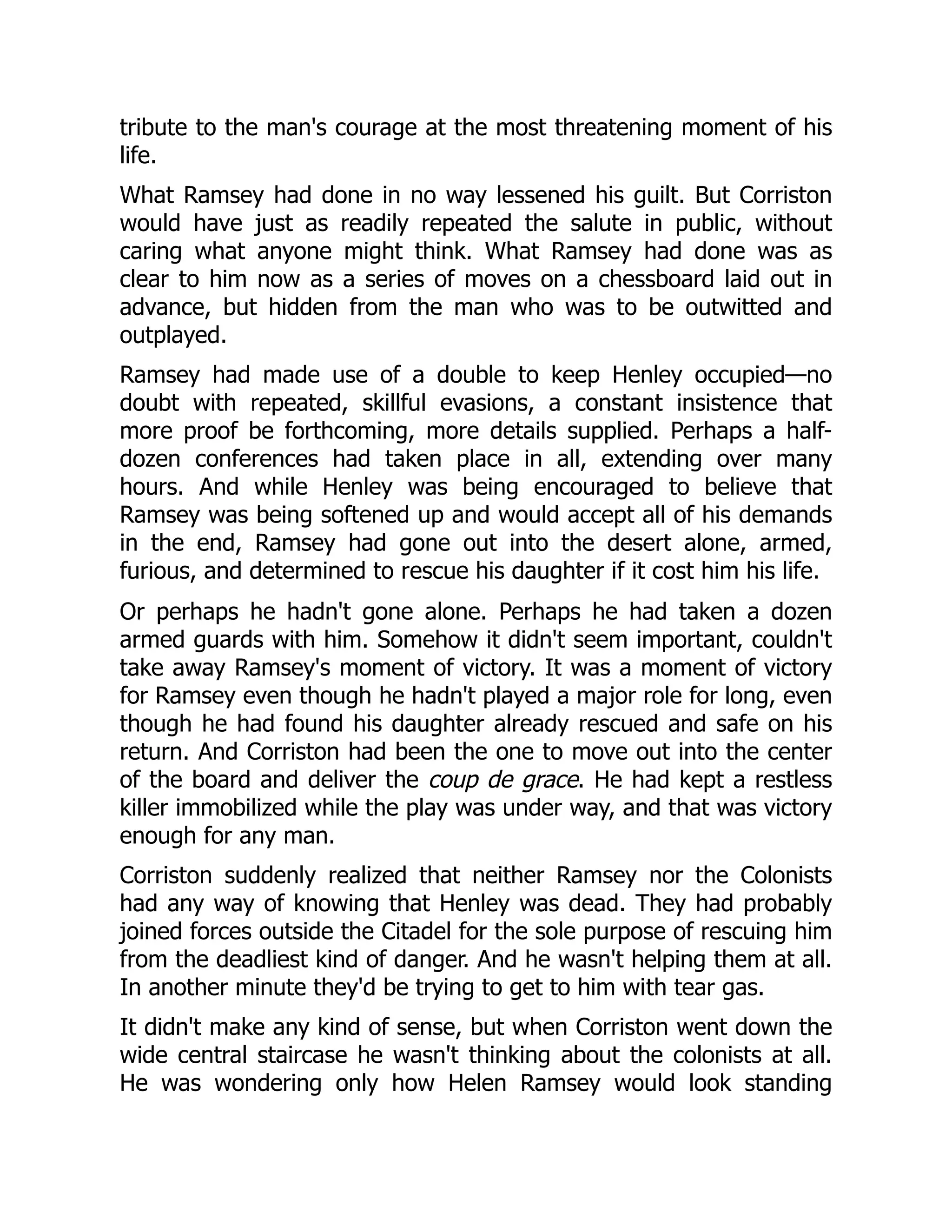 tribute to the man's courage at the most threatening moment of his
life.
What Ramsey had done in no way lessened his guilt. But Corriston
would have just as readily repeated the salute in public, without
caring what anyone might think. What Ramsey had done was as
clear to him now as a series of moves on a chessboard laid out in
advance, but hidden from the man who was to be outwitted and
outplayed.
Ramsey had made use of a double to keep Henley occupied—no
doubt with repeated, skillful evasions, a constant insistence that
more proof be forthcoming, more details supplied. Perhaps a half-
dozen conferences had taken place in all, extending over many
hours. And while Henley was being encouraged to believe that
Ramsey was being softened up and would accept all of his demands
in the end, Ramsey had gone out into the desert alone, armed,
furious, and determined to rescue his daughter if it cost him his life.
Or perhaps he hadn't gone alone. Perhaps he had taken a dozen
armed guards with him. Somehow it didn't seem important, couldn't
take away Ramsey's moment of victory. It was a moment of victory
for Ramsey even though he hadn't played a major role for long, even
though he had found his daughter already rescued and safe on his
return. And Corriston had been the one to move out into the center
of the board and deliver the coup de grace. He had kept a restless
killer immobilized while the play was under way, and that was victory
enough for any man.
Corriston suddenly realized that neither Ramsey nor the Colonists
had any way of knowing that Henley was dead. They had probably
joined forces outside the Citadel for the sole purpose of rescuing him
from the deadliest kind of danger. And he wasn't helping them at all.
In another minute they'd be trying to get to him with tear gas.
It didn't make any kind of sense, but when Corriston went down the
wide central staircase he wasn't thinking about the colonists at all.
He was wondering only how Helen Ramsey would look standing
 