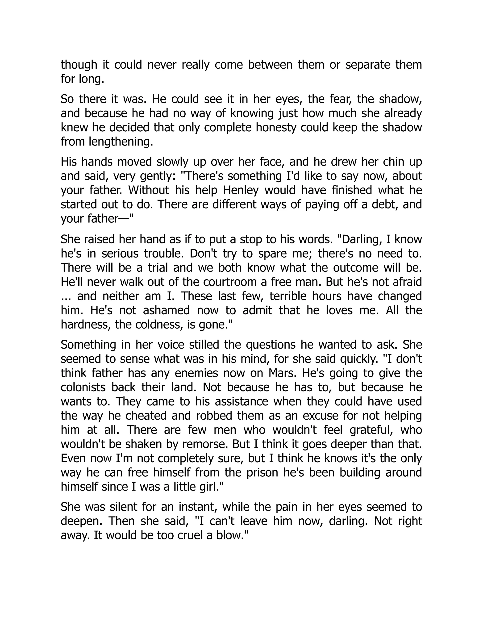 though it could never really come between them or separate them
for long.
So there it was. He could see it in her eyes, the fear, the shadow,
and because he had no way of knowing just how much she already
knew he decided that only complete honesty could keep the shadow
from lengthening.
His hands moved slowly up over her face, and he drew her chin up
and said, very gently: There's something I'd like to say now, about
your father. Without his help Henley would have finished what he
started out to do. There are different ways of paying off a debt, and
your father—
She raised her hand as if to put a stop to his words. Darling, I know
he's in serious trouble. Don't try to spare me; there's no need to.
There will be a trial and we both know what the outcome will be.
He'll never walk out of the courtroom a free man. But he's not afraid
... and neither am I. These last few, terrible hours have changed
him. He's not ashamed now to admit that he loves me. All the
hardness, the coldness, is gone.
Something in her voice stilled the questions he wanted to ask. She
seemed to sense what was in his mind, for she said quickly. I don't
think father has any enemies now on Mars. He's going to give the
colonists back their land. Not because he has to, but because he
wants to. They came to his assistance when they could have used
the way he cheated and robbed them as an excuse for not helping
him at all. There are few men who wouldn't feel grateful, who
wouldn't be shaken by remorse. But I think it goes deeper than that.
Even now I'm not completely sure, but I think he knows it's the only
way he can free himself from the prison he's been building around
himself since I was a little girl.
She was silent for an instant, while the pain in her eyes seemed to
deepen. Then she said, I can't leave him now, darling. Not right
away. It would be too cruel a blow.
 