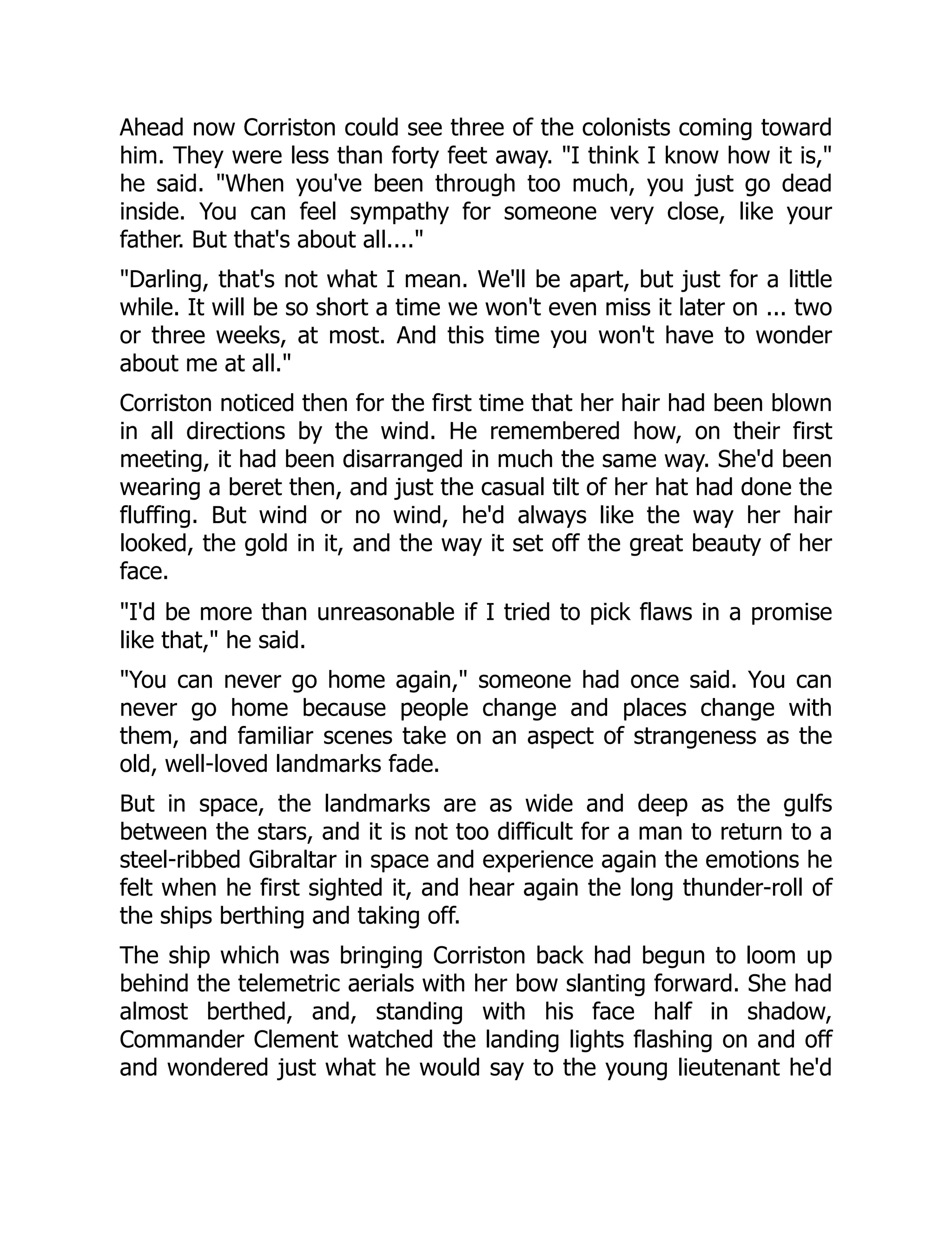 Ahead now Corriston could see three of the colonists coming toward
him. They were less than forty feet away. I think I know how it is,
he said. When you've been through too much, you just go dead
inside. You can feel sympathy for someone very close, like your
father. But that's about all....
Darling, that's not what I mean. We'll be apart, but just for a little
while. It will be so short a time we won't even miss it later on ... two
or three weeks, at most. And this time you won't have to wonder
about me at all.
Corriston noticed then for the first time that her hair had been blown
in all directions by the wind. He remembered how, on their first
meeting, it had been disarranged in much the same way. She'd been
wearing a beret then, and just the casual tilt of her hat had done the
fluffing. But wind or no wind, he'd always like the way her hair
looked, the gold in it, and the way it set off the great beauty of her
face.
I'd be more than unreasonable if I tried to pick flaws in a promise
like that, he said.
You can never go home again, someone had once said. You can
never go home because people change and places change with
them, and familiar scenes take on an aspect of strangeness as the
old, well-loved landmarks fade.
But in space, the landmarks are as wide and deep as the gulfs
between the stars, and it is not too difficult for a man to return to a
steel-ribbed Gibraltar in space and experience again the emotions he
felt when he first sighted it, and hear again the long thunder-roll of
the ships berthing and taking off.
The ship which was bringing Corriston back had begun to loom up
behind the telemetric aerials with her bow slanting forward. She had
almost berthed, and, standing with his face half in shadow,
Commander Clement watched the landing lights flashing on and off
and wondered just what he would say to the young lieutenant he'd
 