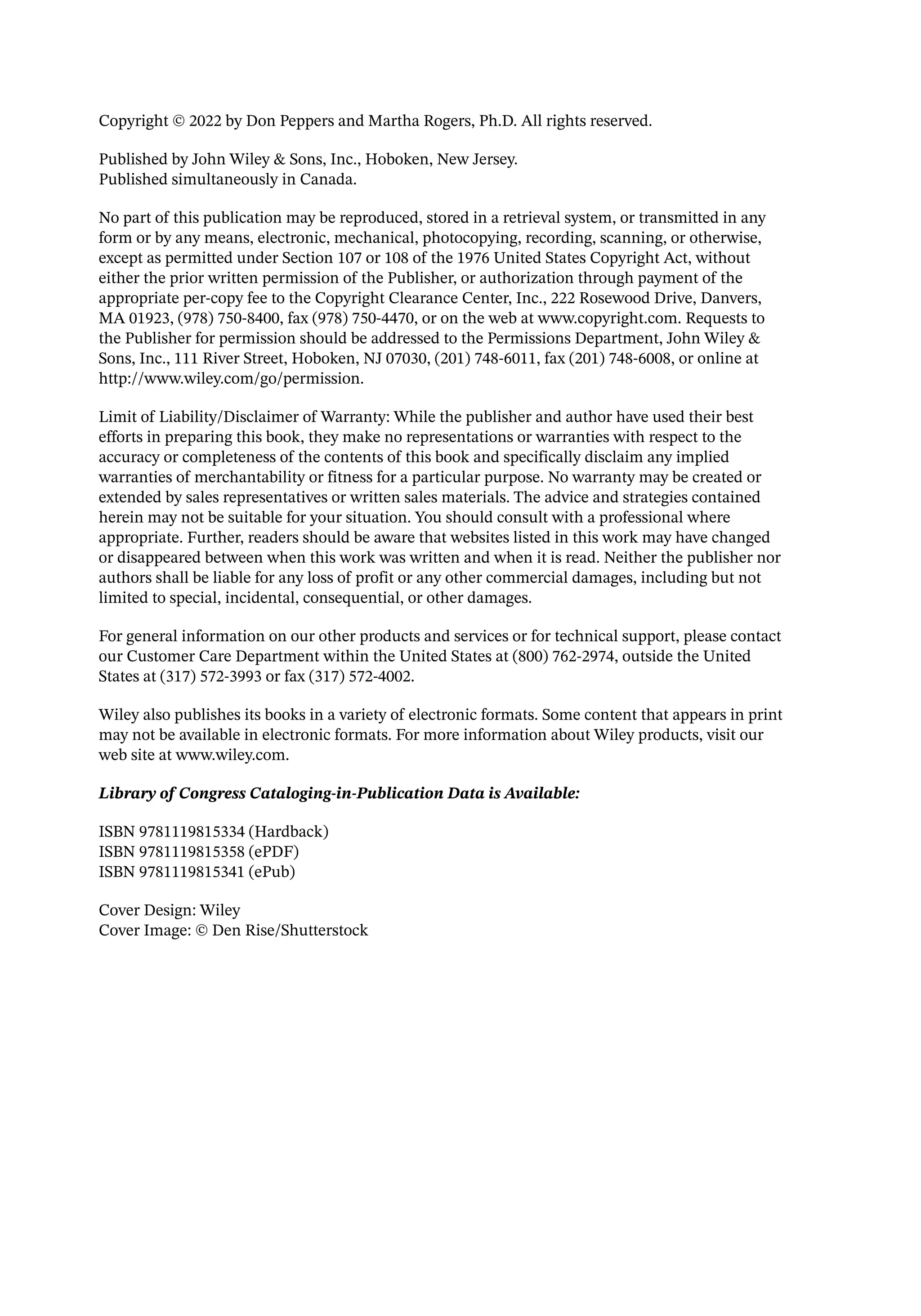 Copyright © 2022 by Don Peppers and Martha Rogers, Ph.D. All rights reserved.
Published by John Wiley & Sons, Inc., Hoboken, New Jersey.
Published simultaneously in Canada.
No part of this publication may be reproduced, stored in a retrieval system, or transmitted in any
form or by any means, electronic, mechanical, photocopying, recording, scanning, or otherwise,
except as permitted under Section 107 or 108 of the 1976 United States Copyright Act, without
either the prior written permission of the Publisher, or authorization through payment of the
appropriate per-­
copy fee to the Copyright Clearance Center, Inc., 222 Rosewood Drive, Danvers,
MA 01923, (978) 750-­
8400, fax (978) 750-­
4470, or on the web at www.copyright.com. Requests to
the Publisher for permission should be addressed to the Permissions Department, John Wiley &
Sons, Inc., 111 River Street, Hoboken, NJ 07030, (201) 748-­
6011, fax (201) 748-­
6008, or online at
http://www.wiley.com/go/permission.
Limit of Liability/Disclaimer of Warranty: While the publisher and author have used their best
efforts in preparing this book, they make no representations or warranties with respect to the
accuracy or completeness of the contents of this book and specifically disclaim any implied
warranties of merchantability or fitness for a particular purpose. No warranty may be created or
extended by sales representatives or written sales materials. The advice and strategies contained
herein may not be suitable for your situation. You should consult with a professional where
appropriate. Further, readers should be aware that websites listed in this work may have changed
or disappeared between when this work was written and when it is read. Neither the publisher nor
authors shall be liable for any loss of profit or any other commercial damages, including but not
limited to special, incidental, consequential, or other damages.
For general information on our other products and services or for technical support, please contact
our Customer Care Department within the United States at (800) 762-­
2974, outside the United
States at (317) 572-­
3993 or fax (317) 572-­
4002.
Wiley also publishes its books in a variety of electronic formats. Some content that appears in print
may not be available in electronic formats. For more information about Wiley products, visit our
web site at www.wiley.com.
Library of Congress Cataloging-­
in-­
Publication Data is Available:
ISBN 9781119815334 (Hardback)
ISBN 9781119815358 (ePDF)
ISBN 9781119815341 (ePub)
Cover Design: Wiley
Cover Image: © Den Rise/Shutterstock
 