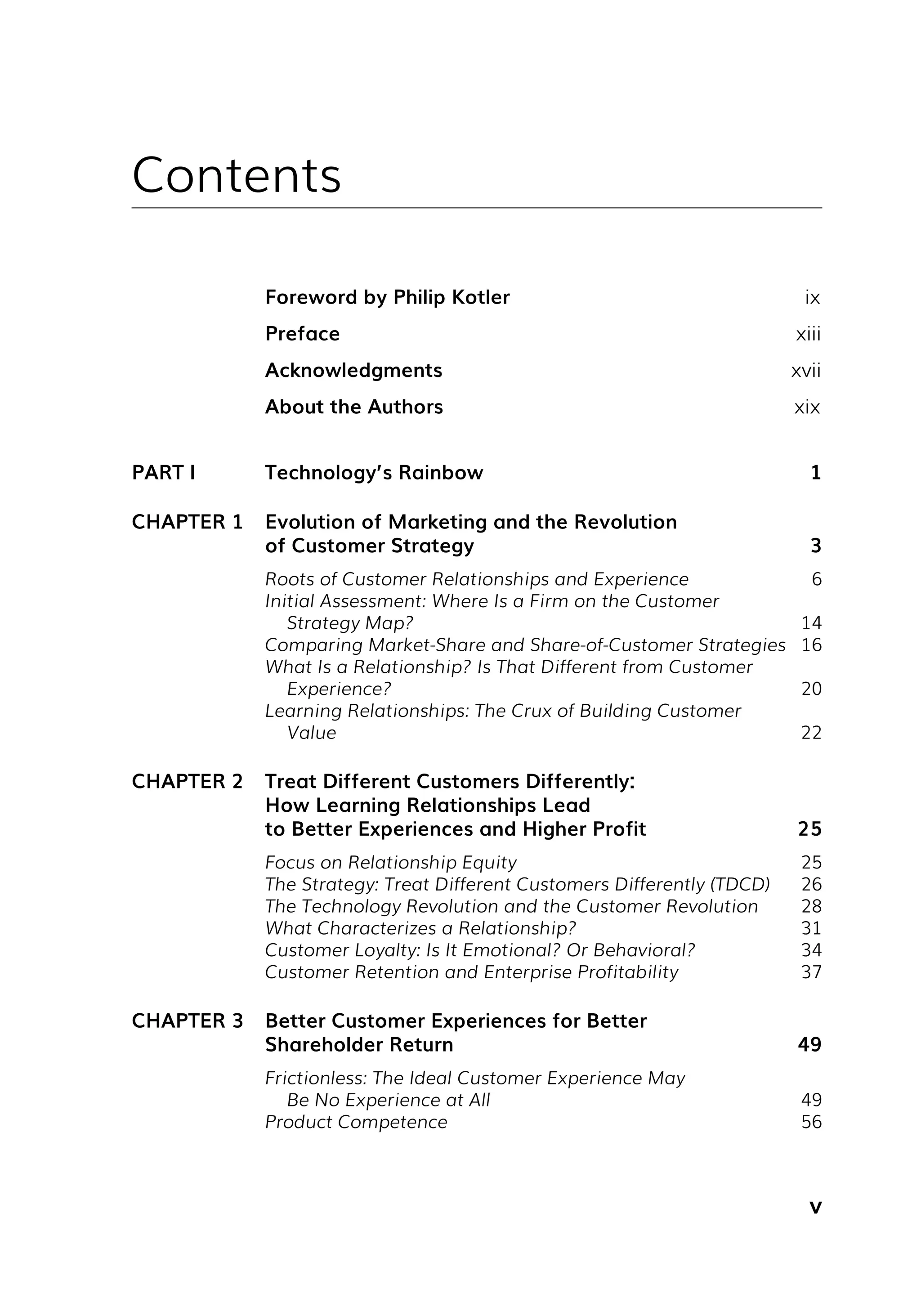 v
Contents
Foreword by Philip Kotler ix
Preface xiii
Acknowledgments xvii
About the Authors xix
PART I Technology’s Rainbow 1
CHAPTER 1 Evolution of Marketing and the Revolution
of Customer Strategy 3
Roots of Customer Relationships and Experience 6
Initial Assessment: Where Is a Firm on the Customer
Strategy Map? 14
Comparing Market-Share and Share-of-Customer Strategies 16
What Is a Relationship? Is That Different from Customer
Experience? 20
Learning Relationships: The Crux of Building Customer
Value 22
CHAPTER 2 Treat Different Customers Differently:
How Learning Relationships Lead
to Better Experiences and Higher Profit 25
Focus on Relationship Equity 25
The Strategy: Treat Different Customers Differently (TDCD) 26
The Technology Revolution and the Customer Revolution 28
What Characterizes a Relationship? 31
Customer Loyalty: Is It Emotional? Or Behavioral? 34
Customer Retention and Enterprise Profitability 37
CHAPTER 3 Better Customer Experiences for Better
Shareholder Return 49
Frictionless: The Ideal Customer Experience May
Be No Experience at All 49
Product Competence 56
 