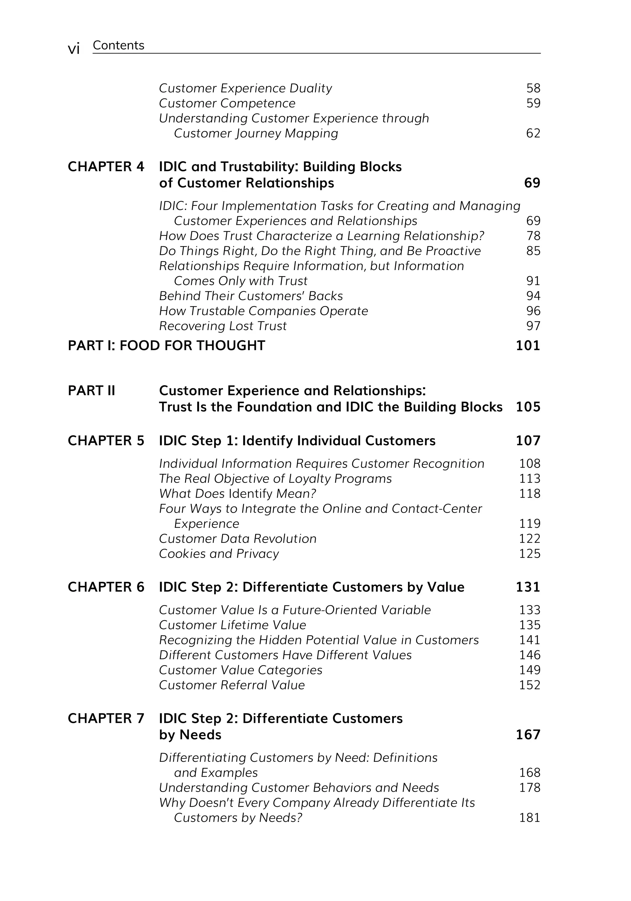 vi Contents
Customer Experience Duality 58
Customer Competence 59
Understanding Customer Experience through
Customer Journey Mapping 62
CHAPTER 4 IDIC and Trustability: Building Blocks
of Customer Relationships 69
IDIC: Four Implementation Tasks for Creating and Managing
Customer Experiences and Relationships 69
How Does Trust Characterize a Learning Relationship? 78
Do Things Right, Do the Right Thing, and Be Proactive 85
Relationships Require Information, but Information
Comes Only with Trust 91
Behind Their Customers’ Backs 94
How Trustable Companies Operate 96
Recovering Lost Trust 97
PART I: FOOD FOR THOUGHT 101
PART II Customer Experience and Relationships:
Trust Is the Foundation and IDIC the Building Blocks 105
CHAPTER 5 IDIC Step 1: Identify Individual Customers 107
Individual Information Requires Customer Recognition 108
The Real Objective of Loyalty Programs 113
What Does Identify Mean? 118
Four Ways to Integrate the Online and Contact-Center
Experience 119
Customer Data Revolution 122
Cookies and Privacy 125
CHAPTER 6 IDIC Step 2: Differentiate Customers by Value 131
Customer Value Is a Future-­
Oriented Variable 133
Customer Lifetime Value 135
Recognizing the Hidden Potential Value in Customers 141
Different Customers Have Different Values 146
Customer Value Categories 149
Customer Referral Value 152
CHAPTER 7 IDIC Step 2: Differentiate Customers
by Needs 167
Differentiating Customers by Need: Definitions
and Examples 168
Understanding Customer Behaviors and Needs 178
Why Doesn’t Every Company Already Differentiate Its
Customers by Needs? 181
 