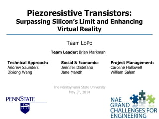 Piezoresistive Transistors:
Surpassing Silicon’s Limit and Enhancing
Virtual Reality
Team LoPo
The Pennsylvania State University
May 5th, 2014
Technical Approach:
Andrew Saunders
Dixiong Wang
Social & Economic:
Jennifer DiStefano
Jane Mareth
Project Management:
Caroline Hallowell
William Salem
Team Leader: Brian Markman
 