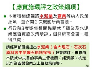 【應實施環評之政策細項】
 本署積極建議將水泥業及礦業等納入政策
細項，並召開２次機關研商會議。
 行政院3度邀集相關機關就「礦業及水泥
業應否實施政策環評」召開研商會議，獲
得共識：
請經濟部研議提出水泥業（含大理石、石灰石
原料等主要礦石原料探採）政策環評，未來由
本院或中央目的事業主管機關（經濟部）核定，
以作為各開發案之上位政策指導。
13
 