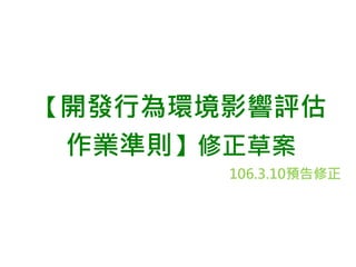 【開發行為環境影響評估
作業準則】修正草案
106.3.10預告修正
 