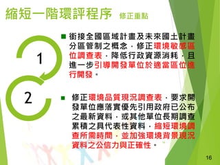 16
縮短一階環評程序 修正重點
1
2
 銜接全國區域計畫及未來國土計畫
分區管制之概念，修正環境敏感區
位調查表，降低行政資源消耗，且
進一步引導開發單位於適當區位進
行開發。
 修正環境品質現況調查表，要求開
發單位應落實優先引用政府已公布
之最新資料，或其他單位長期調查
累積之具代表性資料，縮短環境調
查所需時間，並加強環境背景現況
資料之公信力與正確性。
16
 