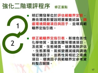 17
強化二階環評程序 修正重點
 明訂開發單位於評估範疇界定前，
應依環境影響說明書審查結論，篩
選環境關鍵項目與因子，並填寫範
疇界定指引表。
 修正範疇界定指引表，新增危害性
化學物質、溫室氣體等環境項目，
及底質、生態補償、健康風險評估
、生態累積、氣候變遷減緩與調適
等環境因子，並將性質相近之環境
項目、環境因子與範疇界定參考資
料整合歸類。
17
1
2
 