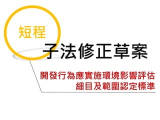 短程
子法修正草案
開發行為應實施環境影響評估
細目及範圍認定標準
 