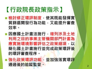 2
【行政院長政策指示】
 檢討修正環評制度，使其既能發揮實
質篩選開發行為功能，又能提升審查
效率。
 因應國土計畫法施行，增列涉及土地
利用之目的事業主管機關部門計畫為
應實施環境影響評估之政策細項，以
簡化國土計畫施行並完成政策環評後
的環評審查程序。
 強化政策環評功能，並加強落實環評
通過後的追蹤監督。 2
 