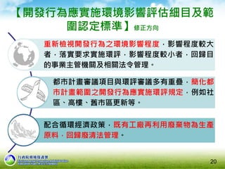 【開發行為應實施環境影響評估細目及範
圍認定標準】修正方向
重新檢視開發行為之環境影響程度，影響程度較大
者，落實要求實施環評，影響程度較小者，回歸目
的事業主管機關及相關法令管理。
都市計畫審議項目與環評審議多有重疊，簡化都
市計畫範圍之開發行為應實施環評規定，例如社
區、高樓、舊市區更新等。
配合循環經濟政策，既有工廠再利用廢棄物為生產
原料，回歸廢清法管理。
20
 