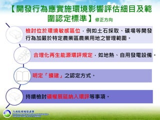 【開發行為應實施環境影響評估細目及範
圍認定標準】修正方向
檢討位於環境敏感區位，例如土石採取、礦場等開發
行為加嚴於特定農業區農業用地之管理範圍。
合理化再生能源環評規定，如地熱、自用發電設備。
明定「擴建」之認定方式。
持續檢討礦權展延納入環評等事項。
 