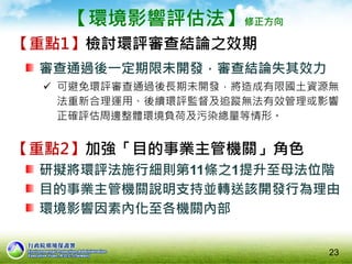 【環境影響評估法】修正方向
【重點1】檢討環評審查結論之效期
審查通過後一定期限未開發，審查結論失其效力
 可避免環評審查通過後長期未開發，將造成有限國土資源無
法重新合理運用、後續環評監督及追蹤無法有效管理或影響
正確評估周邊整體環境負荷及污染總量等情形。
23
【重點2】加強「目的事業主管機關」角色
研擬將環評法施行細則第11條之1提升至母法位階
目的事業主管機關說明支持並轉送該開發行為理由
環境影響因素內化至各機關內部
 