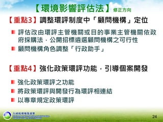 【環境影響評估法】修正方向
【重點3】調整環評制度中「顧問機構」定位
評估改由環評主管機關或目的事業主管機關依政
府採購法，公開招標遴選顧問機構之可行性
顧問機構角色調整「行政助手」
24
【重點4】強化政策環評功能，引導個案開發
強化政策環評之功能
將政策環評與開發行為環評相連結
以專章規定政策環評
 