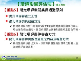 【環境影響評估法】修正方向
【重點5】明定環評機關委員迴避原則
提升環評審查公正性
強化環評委員迴避規定
 檢討將環評法施行細則第5條之1環評機關委員迴避規定納入
母法增列條文規定，使目前環評法第3條迴避規定更為明確。
25
【重點6】簡化環評書件審查方式
簡化環評書件需辦理變更之內容及審查方式
 檢討變更所須提出文件，以有效篩選變更對環境之影響，並
加速環評審查效率。
 