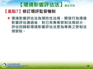【環境影響評估法】修正方向
【重點7】修訂環評監督機制
環境影響評估法為預防性法規，開發行為環境
影響評估通過後，對已有專業管制法規部分，
評估回歸較環境影響評估法更為專業之管制法
規管制。
26
 