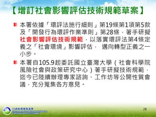 28
【增訂社會影響評估技術規範草案】
本署依據「環評法施行細則」第19條第1項第5款
及「開發行為環評作業準則」第28條，著手研擬
社會影響評估技術規範，以落實環評法第4條定
義之「社會環境」影響評估， 邁向轉型正義之一
小步。
本署自105.9起委託國立臺灣大學（社會科學院
風險社會與政策研究中心）著手研擬技術規範，
迄今已陸續辦理專家諮詢、工作坊等公開性質會
議，充分蒐集各方意見。
 
