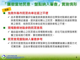 8
 免除外縣市民眾舟車往返之不便
 由本署環境影響評估審查委員會委員前往開發地點鄰近處所參
與意見陳述會議，提供當地關心之民眾、團體就近表達對開發
案之意見，免除民眾舟車往返等交通與車程之不便。
 現場勘察地點參酌民眾意見
 藉由當地關心之民眾提出現場勘察地點，前往可能受開發案影
響之區域進行勘察，實地瞭解環境現況。
 民眾意見盤點納入審查參考
 民眾所提意見由本署要求開發單位及有關機關後續以書面方式
切實回應，並由本署追蹤控管各盤點意見後續處理情形。
「廣徵當地民意、盤點納入審查」實施情形
 