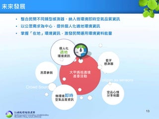 未來發展
13
• 整合民間不同類型感測器、納入微環境即時空氣品質資訊
• 以公眾需求為中心，提供個人化適地環境資訊
• 掌握「在地」環境資訊，激發民間運用環境資料能量
大甲媽祖遶境
進香活動
民眾參與
藍牙
感測器
空品心情
分享地圖微環境即時
空氣品質資訊
個人化
適地
環境資訊
citizen as sensors
Crowd Sourcing
 