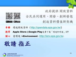 敬請 指正
串聯 環境開放資料 (http://opendata.epa.gov.tw/)
搜尋 Apple Store或Google Play免費下載「環境即時通」APP
關心 愛環境 i-Environment (http://ienv.epa.gov.tw)
政府提供 開放資料
全民共同運用、開發、創新發想
創造資料價值新契機
14
 