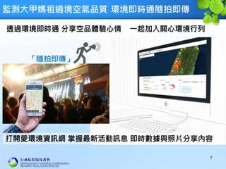 監測大甲媽祖遶境空氣品質 環境即時通隨拍即傳
7
透過環境即時通 分享空品體驗心情 一起加入關心環境行列
「隨拍即傳」
打開愛環境資訊網 掌握最新活動訊息 即時數據與照片分享內容
 