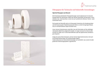 Filterpapiere für Technische und Industrielle Anwendungen
High-End Filterpapier nach Wunsch!
Die Entwicklung individueller Filterpapierlösungen nach Kundenwunsch ist eines der
Kerngeschäfte der Hahnemühle. Neben den üblichen Rohstoffen wie Baumwoll-Linters,
Cellulose, Glas- oder Quarzfaser, nutzen wir auch synthetische Zellulose, Chemie- sowie
funktionelle Fasern.
Die Auswahl der Rohstoffe steht am Anfang jeder Entwicklung. Die Veredelung dieser
und die Anpassung des Produktionsprozesses führen zu einem einzigartigen Rezept,
das ein unverwechselbares Papier entstehen lässt.
Unser internes Entwicklerteam sorgt dafür, dass die Filtermedien auf die vielfältigen
individuellen Bedürfnisse abgestimmt werden. Im engen Austausch mit den Kunden
entsteht ein Papier, das in seiner Beschaffenheit exakt den gewünschten Anforderun-
gen entspricht.
Aufgrund unseres Maschinenparks und der internen Organisationsstruktur sind auch
kurzfristige Realisierungen von Kundenanfragenmöglich.
Zudem produzieren wir kleine Abnahmemengen als marktüblich, was unseren Kunden
gerade bei Entwicklungsprojekten zugutekommt.
 