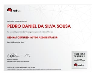 Red Hat,Inc. hereby certiﬁes that
PEDRO DANIEL DA SILVA SOUSA
has successfully completed all the program requirements and is certiﬁed as a
RED HAT CERTIFIED SYSTEM ADMINISTRATOR
Red Hat Enterprise Linux 7
RANDOLPH. R. RUSSELL
DIRECTOR, GLOBAL CERTIFICATION PROGRAMS
2016-07-15 - CERTIFICATE NUMBER: 160-147-468
Copyright (c) 2010 Red Hat, Inc. All rights reserved. Red Hat is a registered trademark of Red Hat, Inc. Verify this certiﬁcate number at http://www.redhat.com/training/certiﬁcation/verify
 