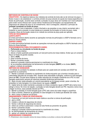 MÉTODOS DE CONTROLE DE KICKS 
OBJETIVOS - Os objetivos básicos dos métodos de controle de kicks são os de remover do poço o fluido invasor e de estabelecer o controle primário do poço através do ajuste da massa específica do fluido de perfuração. durante esse controle a pressão no poço deve ser mantida num nível suficiente para evitar novos influxos sem causar danos mecânicos às formações e ao equipamento de segurança de cabeça de poço ou ao revestimento. Isto é conseguido, utilizando o princípio da pressão constante no fundo do poço. 
Quando o kick é detectado, o poço é fechado e as pressões no seu interior aumentam até o instante no qual a pressão no poço iguala-se à pressão da formação no fundo do poço, neste instante o fluxo da formação cessa e um método de controle de poço pode ser aplicado. 
TIPO DE FECHAMENTO 
LENTO (SOFT) 
O choke permanece aberto durante as operações normais de perfuração e o BOP é fechado com a linha do chocke aberta. 
RÁPIDO (HARD) 
O choke permanece fechado durante as operações normais de perfuração e o BOP é fechado com a linha do choke fechada. 
PROCEDIMENTOS PARA FECHAMENTO (HARD) 
- Perfurando ou circulando no fundo do poço 
- Parar a mesa rotativa; 
-- elevar a haste quadrada posicionando um tool joint acima da mesa rotativa. Evitar que um conector fique na frente da gaveta vazada; 
- abrir a HCR; 
- parar a bomba de lama; 
- fechar o proventor anular; 
- observar a pressão máxima permissível no manômetro do choke; 
- ler as pressões estabilizadas de fechamento no tubo bengala (SIDPP) e no choke (SICP); 
- aplicar o método do sondador. 
MÉTODO DO SONDADOR 
O método do sondador foi adotado no Brasil para ser usado tanto em sondas com ESCP de superfície ou submarino. 
1- Manter a pressão constante no manômetro do choke enquanto que a bomba é levada para a velocidade reduzida de circulção VRC. Quando esta velocidade é atingida, a leitura no tubo bengala deve ser PIC. Circular lama original na vazão reduzida de circulação mantendo-se a PIC no tubo bengala observando sempre as máximas pressões dinâmicas permissíveis. 
2- Após circular nesta situação um volume equivalente ao do espaço anular, parar a bomba. As pressões no tubo bengala e no choke devem ser iguais a SIDPP. 
3- Injetar lama de matar mantendo a pressão no choke constante e igual a SIDPP até a lama nova atingir a broca. No início da injeção, a pressão no tubo bengala deverá ser PIC. Quando a lama nova chegar na broca, essa pressão deverá ser PFC. 
4- Manter a pressão no fundo bengala igual a PFC até a lama de matar chegar a superfície. 
5- Parar a bomba. Observar as pressões no tubo bengala e no choke que deverão ser nulas. 
6- Abrir o poço e observar se há fluxo. 
MANOBRANDO TUBOS DE PERFURAÇÃO 
1- Posicionar um tool joint acima da mesa rotativa e acunhar a coluna de perfuração; 
2- abrir a HCR; 
3- instalar a válvula de segurança da coluna; 
4- fechar a válvula de segurança da coluna; 
5- retirar as cunhas e posicionar o corpo do tubo frente ao preventor de gaveta; 
6- fechar o preventor anular; 
7- observar a pressão máxima permissível no manômetro do choke; 
8- ler SICP(pressão de fechamento do choke); 
9- aplicar um método de controle de kick. 
MANOBRANDO COMANDOS 
1- Posicionar uma conexão acima da mesa rotativa e acunhar a coluna de perfuração;  