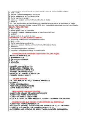 1- Posicionar uma conexão acima da mesa rotativa e acunhar a coluna de perfuração; 
2- abrir a HCR; 
3- instalar a válvula de segurança da coluna; 
4- fechar a válvula de segurança da coluna; 
5- fechar o preventor anular; 
6- observar a pressão permissível no manômetro do choke; 
7- ler SICP 
OBS: caso seja escolhida a operação stripping deve-se fechar a válvula de segurança da coluna, retirar a haste quadrada, instalar o inside- BOP, abrir a válvula de seguraça e proceder com stripping. 
COLUNA FORA DO POÇO 
1- Abrir a HCR; 
2- fechar gaveta cega ou cisalhante; 
3- observar a pressão máxia permissível no manômetro do choke; 
4- ler SICP 
5- aplicar método de controle de kick. 
DESCENDO A COLUNA DE REVESTIMENTO 
1- Posicionar uma conexão acima da mesa rotativa; 
2- abrir a HCR; 
3- fechar a gaveta de revestimento; 
4- observar a pressão máxima permissível no manômetro do choke; 
5- ler SIDPP; 
6- completar revestimento com lama; 
7- conectar a cabeça de circulação no revestimento. 
CONHECIMENTOS FUNDAMENTAIS DO CONTROLE DE POÇOS 
- FLUIDO DE PERFURAÇÃO. 
1- Massa específica. 
2- Parâmetros reológicos. 
3- Força gel. 
4- Salinidade. 
- PRESSÃO HIDROSTÁTICA (Ph) 
- GRADIENTE DE PRESSÃO (Gp) 
- DENSIDADE EQUIVALENTE (Pe) 
- PRESSÃO DA FORMAÇÃO (Pp) 
- PRESSÕES NO SISTEMA SONDA-POÇO 
- PRESSÃO DE FRATURA (Pf) 
CAUSAS DE KICKS 
- FALTA DE ATAQUE AO POÇO DURANTE MANOBRAS 
- PISTONEIO 
- PERDA DE CIRCULAÇÃO 
- PESO DE FLUIDO INSUFICIENTE 
- CORTE DE FLUIDO POR GÁS 
INDICADORES PRIMÁRIOS DE KICKS 
- AUMENTO DO VOLUME DE LAMA NOS TANQUES 
- AUMENTO DA VAZÃO DE RETORNO 
- FLUXO COM BOMBAS DESLIGADAS 
- POÇO ACEITANDO VOLUMES IMPRÓPIOS DE FLUIDO DURANTE AS MANOBRAS 
INDICADORES DE QUE UM KICK ETÁ OCORRENDO OU OCORRERAR 
- AUMENTO DA TAXA DE PENETRAÇÃO 
- REDUÇÃO DA PRESSÃO DE CIRCULAÇÃO E AUMENTO DA VELOC. DA BOMBA 
- FLUIDO DE PERFURAÇÃO CORTADO POR GÁSE/OU ÓLEO 
- ALTERAÇÕES NAS LEITURAS DO GÁS DE FUNDO, CONEXÃO OU MANOBRA. 
 