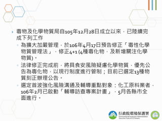  毒物及化學物質局自105年12月28日成立以來，已陸續完
成下列工作
◦ 為擴大加嚴管理，於106年4月17日預告修正「毒性化學
物質管理法」，修正4+1 (4種毒化物，及新增關注化學
物質)。
◦ 法律修正完成前，將具食安風險疑慮化學物質...