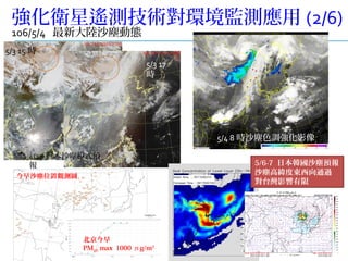 10
強化衛星遙測技術對環境監測應用 (2/6)
106/5/4 最新大陸沙塵動態
5/4 8 時沙塵色調強化影像
5/3 15 時
5/3 17
時
北京今早
PM10 max 1000 μg/m3
4/23 日本沙塵模式預
報 5/6-7 日本韓國沙塵預報
沙塵高緯度東西向通過
對台灣影響有限
今早沙塵位置觀測圖
 
