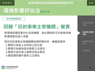 政策指示 環境影響評估制度精進策略與實施作為 結語
環境影響評估法修正方向
提升環評審查效率
回歸「目的事業主管機關」權責
將環境保護因素內化至各機關，強化開發許可決策程序應
將環境責任納入考量
明定目的事業主管機關轉送環評書件時，應確認事項
1.開發行為與上位政策之契合度
2.開發行為基地區位篩選之合理性
3.開發行為內容之重要性與必要性
4.確認環評書件資料之正確性
配合認定標準
修正
落實環評追蹤
監督
檢討修正環評
制度
強化政策環評
功能
其他事項
11
 