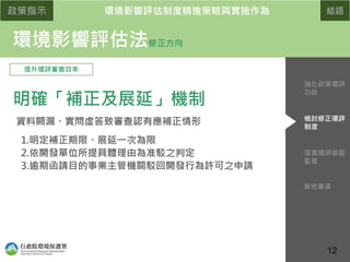 政策指示 環境影響評估制度精進策略與實施作為 結語
環境影響評估法修正方向
提升環評審查效率
明確「補正及展延」機制
資料闕漏、實問虛答致審查認有應補正情形
1.明定補正期限、展延一次為限
2.依開發單位所提具體理由為准駁之判定
3.逾期函請目的事業主管機關駁回開發行為許可之申請
配合認定標準
修正
落實環評追蹤
監督
檢討修正環評
制度
強化政策環評
功能
其他事項
12
 