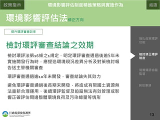 政策指示 環境影響評估制度精進策略與實施作為 結語
環境影響評估法修正方向
提升環評審查效率
檢討環評審查結論之效期
檢討環評法第16條之1規定，明定環評審查通過後逾5年未
實施開發行為時，應提送環境現況差異分析及對策檢討報
告送主管機關審查
環評審查通過逾10年未開發，審查結論失其效力
避免環評審查通過後長期未開發，將造成有限國土資源無
法重新合理運用、後續環評監督及追蹤無法有效管理或影
響正確評估周邊整體環境負荷及污染總量等情形
13
落實環評追蹤
監督
檢討修正環評
制度
強化政策環評
功能
其他事項
 