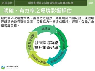 政策指示 環境影響評估制度精進策略與實施作為 結語
明確、有效率之環境影響評估
發揮篩選功能
提升審查效率
期盼藉本次精進策略，調整行政程序，修正環評相關法規，強化環
評篩選功能與審查效率，公私協力一起達成環境、經濟、公義之永
續發展目標。
 