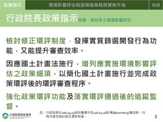 政策指示 環境影響評估制度精進策略與實施作為 結語
行政院長政策指示明確、有效率之環境影響評估
檢討修正環評制度，發揮實質篩選開發行為功
能，又能提升審查效率。
因應國土計畫法施行，增列應實施環境影響評
估之政策細項，以簡化國土計畫施行並完成政
策環評後的環評審查程序。
強化政策環評功能及落實環評通過後的追蹤監
督。
2
註：行政院長於106.05.03財訊雙週刊及106.05.08彭博(Bloomberg)專訪時，均
再次提及檢討修正環評制度。
 