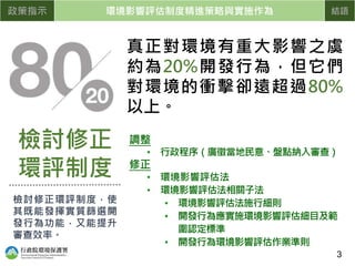 真正對環境有重大影響之虞
約為20%開發行為，但它們
對環境的衝擊卻遠超過80%
以上。
政策指示 環境影響評估制度精進策略與實施作為 結語
調整
• 行政程序（廣徵當地民意、盤點納入審查）
修正
• 環境影響評估法
• 環境影響評估法相關子法
• 環境影響評估法施行細則
• 開發行為應實施環境影響評估細目及範
圍認定標準
• 開發行為環境影響評估作業準則
檢討修正
環評制度
檢討修正環評制度，使
其既能發揮實質篩選開
發行為功能，又能提升
審查效率。
3
 
