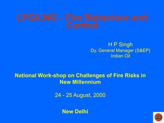 LPG/LNG - Fire Behaviour and
Control
New Delhi
National Work-shop on Challenges of Fire Risks in
New Millennium
24 - 25 August, 2000
H P Singh
Dy. General Manager (S&EP)
Indian Oil
 