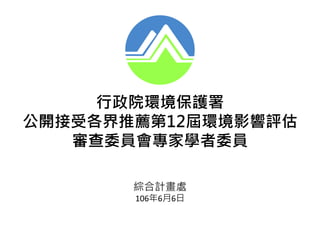 綜合計畫處
106年6月6日
行政院環境保護署
公開接受各界推薦第12屆環境影響評估
審查委員會專家學者委員
 