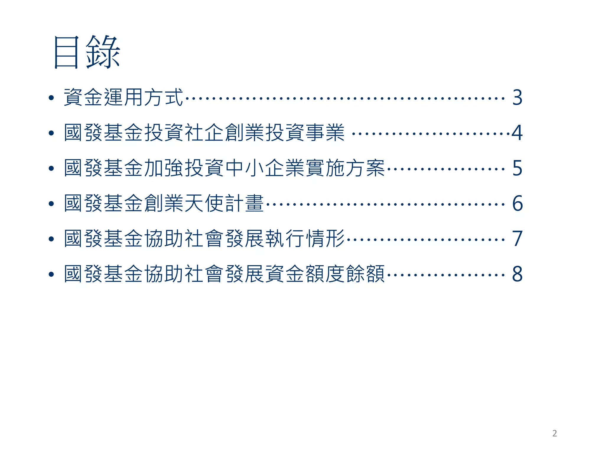 目錄
• 資金運用方式………………………………………… 3
• 國發基金投資社企創業投資事業 ……………………4
• 國發基金加強投資中小企業實施方案……………… 5
• 國發基金創業天使計畫……………………………… 6
• 國發基金協助社會發展執行情形…………………… 7
• 國發基金協助社會發展資金額度餘額……………… 8
2
 