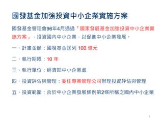 國發基金加強投資中小企業實施方案
國發基金管理會96年4月通過「國家發展基金加強投資中小企業實
施方案」，投資國內中小企業，以促進中小企業發展。
一、計畫金額：國發基金匡列 100 億元
二、執行期限：10 年
三、執行單位：經濟部中小企業處
四、投資評估與管理：委任專業管理公司辦理投資評估與管理
五、投資範圍：合於中小企業發展條例第2條所稱之國內中小企業
5
 