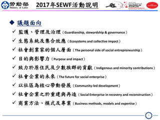 7
 議題面向
 監護、管理及治理（Guardianship, stewardship & governance）
 生態系統及集合效應（Ecosystems and collective impact）
 社會創業家的個人層面（The personal side of social entrepreneurship）
 目的與影響力（Purpose and impact）
 致力於原住民及少數族群的貢獻（Indigenous and minority contributions）
 社會企業的未來（The future for social enterprise）
 以社區為核心帶動發展（Community-led development）
 社會企業之於重建與再造（Social Enterprise in recovery and reconstruction）
 商業方法、模式及專業（Business methods, models and expertise）
2017年SEWF活動說明
 