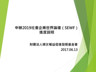 申辦2019社會企業世界論壇（SEWF）
進度說明
財團法人婦女權益促進發展基金會
2017.06.13
1
 