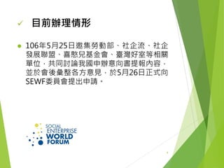  106年5月25日邀集勞動部、社企流、社企
發展聯盟、喜憨兒基金會、臺灣好室等相關
單位，共同討論我國申辦意向書提報內容，
並於會後彙整各方意見，於5月26日正式向
SEWF委員會提出申請。
 目前辦理情形
4
 