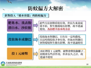 18
防蚊偏方大解密
肥 水、洗衣粉皂
漂白水、沙拉脫
肥 水、洗衣粉皂
漂白水、沙拉脫
投放海水或鹽巴投放海水或鹽巴
投 1 元硬幣投 1 元硬幣
水缸裡投 1 元硬幣，硬幣會釋放銅離子 ,
初期會有些許作用，但非長久之計，故
建議不使用
投放海水與鹽巴，只有在一定的濃度，
且長時間投放才會有效，但海水與鹽巴
會對環境與生態有影響，故不建議使用
此些方法初期看似有效，但長久來說成
效不彰，對生態環境有影響，故不建議
使用，為治標不治本的方法
針對投入「積水容器」的防蚊偏方針對投入「積水容器」的防蚊偏方
 