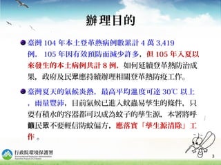 3
理目的辦
臺灣 104 年本土登革熱病例數累計 4 萬 3,419
例， 105 年因有效預防而減少許多，但 105 年入夏以
來發生的本土病例共計 8 例，如何延續登革熱防治成
果，政府及民 應持續辦理眾 相關登革熱防疫工作。
臺灣夏天的氣候炎熱，最高平均 度可達溫 30℃ 以上
，雨量豐沛，目前氣候已進入蚊蟲易孳生的條件，只
要有積水的容器都可以成為蚊子的孳生源，本署將呼
民 不要輕信防蚊偏方籲 眾 ，應落實「孳生源清除」工
作 。
 